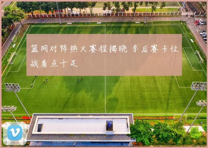 篮网对阵热火赛程揭晓 季后赛卡位战看点十足