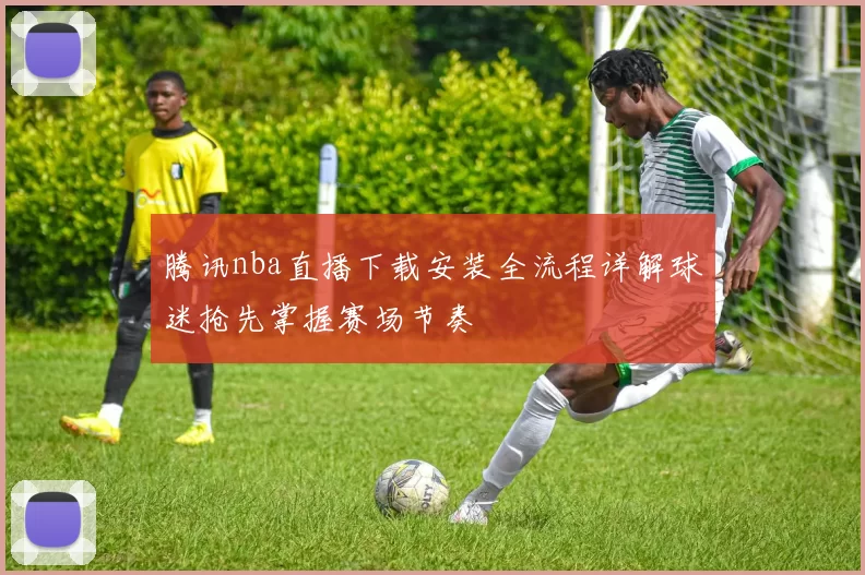 腾讯nba直播下载安装全流程详解球迷抢先掌握赛场节奏