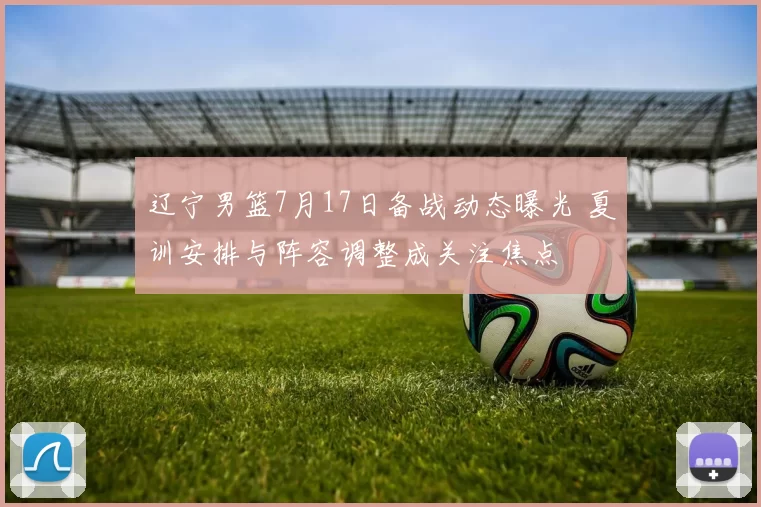 辽宁男篮7月17日备战动态曝光 夏训安排与阵容调整成关注焦点