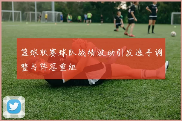 篮球联赛球队战绩波动引发选手调整与阵容重组