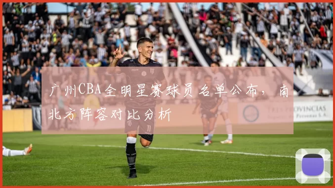 广州CBA全明星赛球员名单公布,南北方阵容对比分析