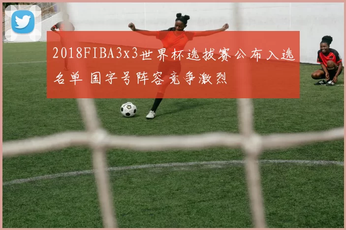 2018FIBA3x3世界杯选拔赛公布入选名单 国字号阵容竞争激烈