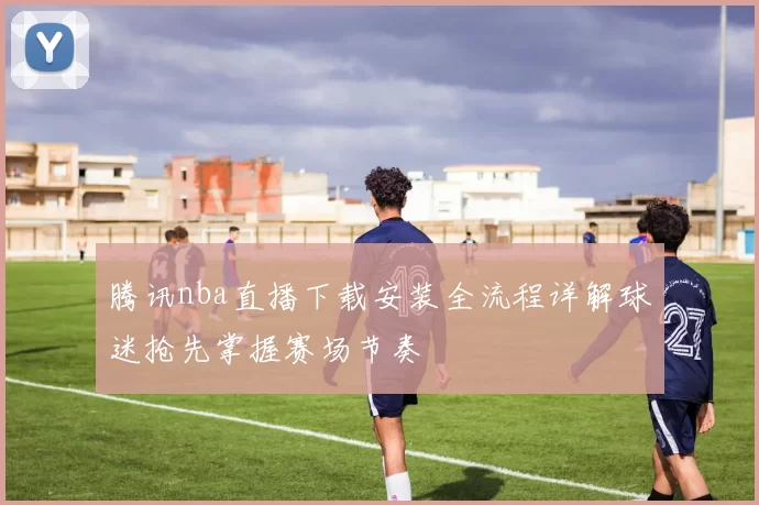 腾讯nba直播下载安装全流程详解球迷抢先掌握赛场节奏