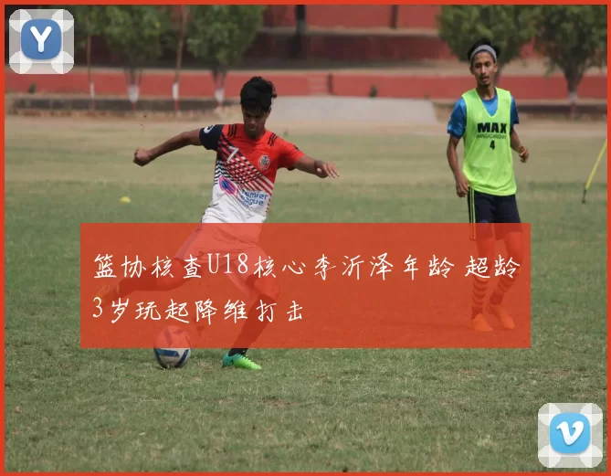 篮协核查U18核心李沂泽年龄 超龄3岁玩起降维打击