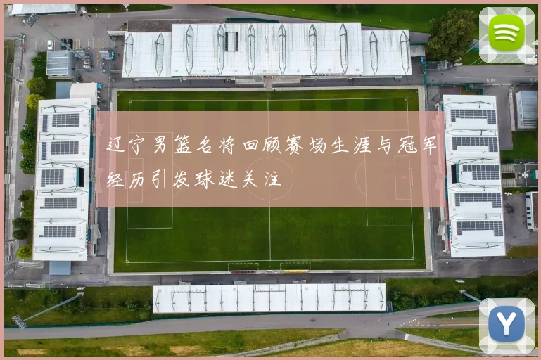 辽宁男篮名将回顾赛场生涯与冠军经历引发球迷关注