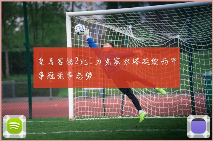 皇马客场2比1力克塞尔塔延续西甲争冠竞争态势
