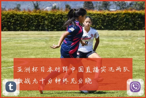 亚洲杯日本对阵中国直播实况两队激战九十分钟终见分晓