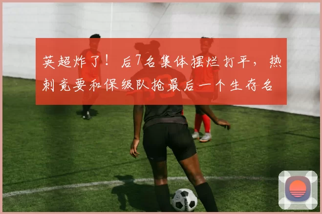 英超炸了！后7名集体摆烂打平，热刺竟要和保级队抢最后一个生存名额？_西汉姆联_利物浦_豪门