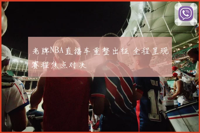 老牌NBA直播车重整出征 全程呈现赛程焦点对决