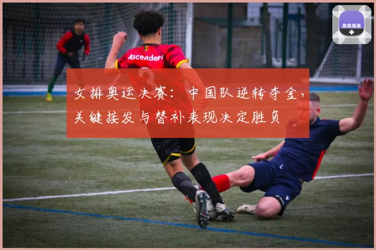 女排奥运决赛：中国队逆转夺金，关键接发与替补表现决定胜负